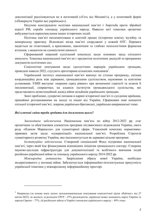 5
деколонізації реалізовуються не в негативній («Геть від Москви!»), а у позитивній формі
(«Повернути Україні все українське»).
Несучою конструкцією політики національної пам’яті є боротьба проти збройної
агресії РФ, спроби геноциду українського народу. Навколо цієї тематики органічно
вибудовується переосмислення інших історичних подій.
Політика пам’яті імплементована в освітній процес (історична освіта), музейну та
меморіальну практику. Відповідні місця пам’яті споруджені у кожній ОТГ. Перевага
надається не гігантоманії, а креативним, лаконічним та глибоко психологічним форматам
втілення, з акцентом на гуманістичні цінності.
Сформований широкий суспільний консенсус щодо основних засад спільного
минулого. Тематика національної пам’яті не є предметом політичних дискусій та програмних
документів політичних сил.
Соціологічні опитування щодо ідеологічних маркерів українських громадян,
проведені навесні 2022, слугують орієнтирами кількісних показників1
.
Український інститут національної пам’яті виконує не стільки програмну, скільки
координаційну роль між державою, громадянським суспільством, науковими та освітніми
установами. УІНП виступає «першим серед рівних» при визначенні стратегії та шляхів її
імплементації, спираючись на альянси інститутів громадянського суспільства, які
представляють екзистенційний досвід війни мільйонів українських громадян.
Зняті проблемні, суперечні питання в царині історичної пам’яті із сусідніми країнами,
принаймні розташованими на заході та півдні від України. Сформовані нові концепти
спільної історичної пам’яті, зокрема українсько-британські, українсько-американські тощо.
Які ключові зміни треба зробити для досягнення цього?
Законодавче забезпечення. Національна пам’ять по війну 2012-2022 рр. стає
органічним та обов’язковим елементом програми післявоєнного відновлення України, свого
роду «Планом Маршалла» для гуманітарної сфери. Ухвалений комплекс нормативно-
правових актів щодо «суверенізації» національної пам’яті. Розроблена Стратегія
гуманітарного розвитку України, яка імплементується як державні цільові програми.
Інституційне забезпечення. Створений спеціальний Фонд підтримки національної
пам’яті, через який йде фінансування відповідних ініціатив громадського сектору. Створена
науково-дослідна інфраструктура для документалізації та всебічного вивчення подій
російсько-української війни та геноциду українського народу 2014-2022 рр.
Міжнародна активність. Закріплення образу нової України, необхідно
модернізованого у вогнищі війни. Забезпечується інформаційно-інтелектуальна присутність
української тематики у міжнародному інформаційному просторі.
1
Наприклад (за основу взяте десяте загальнонаціональне опитування соціологічної групи «Рейтинг» від 27
квітня 2022): не жаліють за розпадом СРСР – 87% респондентів, українські вояки захищають народ України та
народи Європи – 77%, дії російських військ в Україні геноцидом українського народу – 89% тощо.
 