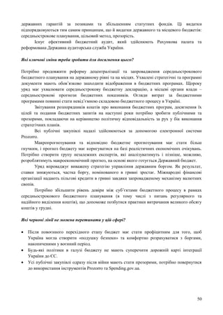 50
державних гарантій за позиками та збільшенням статутних фондів. Ці видатки
підпорядковуються тим самим принципам, що й видатки державного та місцевого бюджетів:
середньострокове планування, цільовий метод, прозорість.
Існує ефективний бюджетний аудит, який здійснюють Рахункова палата та
реформована Державна аудиторська служба України.
Які ключові зміни треба зробити для досягнення цього?
Потрібно продовжити реформу децентралізації та запровадження середньострокового
бюджетного планування на державному рівні та на місцях. Ухвалені стратегічні та програмні
документи мають обов’язково знаходити відображення в бюджетних програмах. Щороку
уряд має ухвалювати середньострокову бюджетну декларацію, а місцеві органи влади –
середньострокові прогнози бюджетних показників. Огляди витрат за бюджетними
програмами повинні стати невід’ємною складовою бюджетного процесу в Україні.
Звітування розпорядників коштів про виконання бюджетних програм, досягнення їх
цілей та подання бюджетних запитів на наступні роки потрібно зробити публічними та
прозорими, покладаючи на керівництво політичну відповідальність за рух у бік виконання
стратегічних планів.
Всі публічні закупівлі надалі здійснюються за допомогою електронної системи
Prozorro.
Макропрогнозування та відповідно бюджетне прогнозування має стати більш
гнучким, і прогноз бюджету має коригуватися на базі реалістичних економічних очікувань.
Потрібно створити групу незалежних експертів, які аналізуватимуть і пізніше, можливо,
розроблятимуть макроекономічний прогноз, на основі якого готується Державний бюджет.
Уряд впроваджує виважену стратегію управління державним боргом. Як результат,
ставки знижуються, частка боргу, номінованого в гривні зростає. Міжнародні фінансові
організації надають пільгові кредити в гривні завдяки запровадженому механізму валютних
свопів.
Потрібно збільшити рівень довіри між суб’єктами бюджетного процесу в рамках
середньострокового бюджетного планування (в тому числі з питань регулярного та
надійного виділення коштів), що допоможе позбутися практики витрачання великого обсягу
коштів у грудні.
Які червоні лінії не можна перетинати у цій сфері?
 Після повоєнного перехідного етапу бюджет має стати профіцитним для того, щоб
Україна могла створити «подушку безпеки» та комфортно розрахуватися з боргами,
накопиченими у воєнний період.
 Будь-які політики в галузі бюджету не мають суперечити дорожній карті інтеграції
України до ЄС.
 Усі публічні закупівлі одразу після війни мають стати прозорими, потрібно повернутися
до використання інструментів Prozorro та Spending.gov.ua.
 