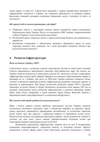 52
основі правил та норм ЄС. Стратегічним завданням є широке використання інновацій та
інформаційних технологій в України, що підвищить ефективність та надійність роботи
фінансових компаній, розширить асортимент фінансових послуг, поліпшить їх якість та
доступність.
Які червоні лінії не можна перетинати у цій сфері?
 «Червоною лінією» в монетарній політиці завжди залишається втрата незалежності
Національного банку України. Наступ на незалежність НБУ загрожує макроекономічній
стійкості України з усіма відповідними наслідками.
 В повоєнний період «червоною лінією» є пряма монетизація бюджету, яка неприйнятна у
мирний час.
 Безумовним імперативом є забезпечення прозорості фінансового ринку як щодо
структури власності його учасників, так і щодо регулярної адекватної звітності про
результати їхньої діяльності.
4. Розвиток інфраструктури
Якою ми бачимо Україну у 2030?
Стратегічною метою є розбудова сучасної транспортної системи як невід’ємної складової
Єдиного європейського транспортного простору, який формується зараз. Це означає, що
Україна повністю включиться в транспортну систему ЄС, налагодить зв’язки з операторами
інфраструктури сусідніх країн, сформує маршрути для швидкого транспортування товарів та
пасажирів до та з України. Для цього до 2030 року Україна визначить конкретні часові,
технічні та фінансові параметри розвитку інфраструктури, розробить відповідні проекти та
розпочне їх впровадження. Цей процес включатиме розбудову мережі TEN-T, річкового
транспорту по річках Дніпро та Дунай, будівництво залізничних колій ширини 1435 мм до
основних транспортних вузлів, розбудову інфраструктури в ключових аеропортах країни
(Київ, Львів, Одеса, Запоріжжя), а також морських портах (Одеса, Миколаїв, Херсон) з
врахуванням вимог енергоефективності та кліматичної нейтральності.
Які ключові зміни треба зробити для досягнення цього?
Війна з Росією виявила основні проблеми транспортної системи України: розвиток
залізничного вантажного транспорту лише в південному напрямку до морських портів,
низьку пропускну спроможність прикордонних автомобільних та залізничних переходів,
великі втрати часу при переході з української широкої та європейську вузьку колію.
Водночас вона показала, що українська транспортна мережа є досить розвинутою, стійкою та
гнучкою, що дало змогу досить швидко переорієнтовувати відповідні потоки при
пошкодженні окремих транспортних вузлів та об’єктів.
Відновлення транспортної інфраструктури повинно мати на меті її модернізацію,
підвищення енергоефективності, скорочення викидів та посилення безпеки. Проєкти
відновлення в різних сферах мають також обов’язково органічно вписуватись в процес
 