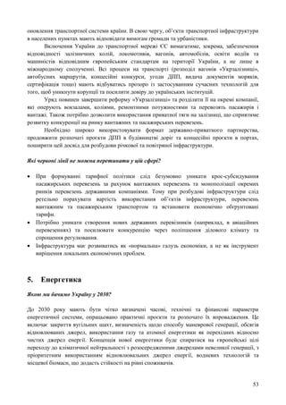 53
оновлення транспортної системи країни. В свою чергу, об’єкти транспортної інфраструктури
в населених пунктах мають відповідати вимогам громади та урбаністики.
Включення України до транспортної мережі ЄС вимагатиме, зокрема, забезпечення
відповідності залізничних колій, локомотивів, вагонів, автомобілів, освіти водіїв та
машиністів відповідним європейським стандартам на території України, а не лише в
міжнародному сполученні. Всі процеси на транспорті (розподіл вагонів «Укрзалізниці»,
автобусних маршрутів, концесійні конкурси, угоди ДПП, видача документів моряків,
сертифікація тощо) мають відбуватись прозоро із застосуванням сучасних технологій для
того, щоб уникнути корупції та посилити довіру до українських інституцій.
Уряд повинен завершити реформу «Укрзалізниці» та розділити її на окремі компанії,
які оперують вокзалами, коліями, ремонтними потужностями та перевозять пасажирів і
вантажі. Також потрібно дозволити використання приватної тяги на залізниці, що сприятиме
розвитку конкуренції на ринку вантажних та пасажирських перевезень.
Необхідно широко використовувати формат державно-приватного партнерства,
продовжити розпочаті проєкти ДПП в будівництві доріг та концесійні проєкти в портах,
поширити цей досвід для розбудови річкової та повітряної інфраструктури.
Які червоні лінії не можна перетинати у цій сфері?
 При формуванні тарифної політики слід безумовно уникати крос-субсидування
пасажирських перевезень за рахунок вантажних перевезень та монополізації окремих
ринків перевезень державними компаніями. Тому при розбудові інфраструктури слід
ретельно порахувати вартість використання об’єктів інфраструктури, перевезень
вантажним та пасажирським транспортом та встановити економічно обґрунтовані
тарифи.
 Потрібно уникати створення нових державних перевізників (наприклад, в авіаційних
перевезеннях) та посилювати конкуренцію через поліпшення ділового клімату та
спрощення регулювання.
 Інфраструктура має розвиватись як «нормальна» галузь економіки, а не як інструмент
вирішення локальних економічних проблем.
5. Енергетика
Якою ми бачимо Україну у 2030?
До 2030 року мають бути чітко визначені часові, технічні та фінансові параметри
енергетичної системи, опрацьовано практичні проєкти та розпочато їх впровадження. Це
включає закриття вугільних шахт, визначеність щодо способу маневрової генерації, обсягів
відновлюваних джерел, використання газу та атомної енергетики як перехідних відносно
чистих джерел енергії. Концепція нової енергетики буде спиратися на європейські цілі
переходу до кліматичної нейтральності з розосередженими джерелами невеликої генерації, з
пріоритетним використанням відновлювальних джерел енергії, водневих технологій та
місцевої біомаси, що додасть стійкості на рівні споживачів.
 
