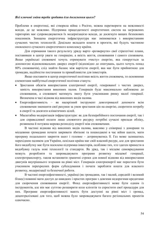 54
Які ключові зміни треба зробити для досягнення цього?
Проблеми в енергетиці, які створила війна з Росією, можна перетворити на можливості
всюди, де це можливо. Підтримка працездатності енергетичних систем на загрожених
територіях має супроводжуватися їх модернізацією всюди, де досягнуто вищих безпекових
показників. Знищена енергетична інфраструктура має змінюватися з використанням
сучасних чистих технологій. Доцільно вкладати кошти в проєкти, які будуть частиною
оновленого сучасного енергетичного комплексу країни.
Для отримання такого результату уряду варто «розвернути» свої стратегічні плани,
поставивши в центр уваги не генерацію, а якість життя, споживання і самого споживача.
Якщо українські споживачі хочуть отримувати «чисту» енергію, яка генерується за
допомогою відновлювальних джерел енергії (відповідно до опитувань, цього хочуть понад
80% споживачів), слід знайти баланс між вартістю енергії, яка має бути прийнятною для
громадян, надійністю постачання та привабливістю для інвесторів.
Якщо поставити в центр енергетичної політики якість життя споживача, то основними
елементами майбутньої енергетичної політики стануть:
 Зростання обсягів використання електричної енергії, генерованої з чистих джерел,
замість використання викопних палив. Генерація буде максимально наближена до
споживання, а споживачі матимуть змогу бути учасниками ринку малої генерації.
Визначена в часі відмова від викопних видів палива.
 Енергоефективність – як наскрізний інструмент довготривалої допомоги всім
споживачам зменшити свої рахунки за умов зростання цін на енергію, скоротити потребу
в енергії та досягати кліматичних цілей.
 Масштабна модернізація інфраструктури: як для безперебійного постачання енергії, так і
для справедливої оплати лише спожитого ресурсу потрібні сучасні прилади обліку,
розвинена й потужна мережа розподілу енергії між споживачами.
В частині відмови від викопних видів палива, важливо у співпраці з донорами та
місцевими громадами почати закривати збиткові та пошкоджені в час війни шахти, мати
програму подальшого закриття шахт і головне – дотримуватись її. Газ може залишатись
перехідним паливом для України, оскільки країна має свій власний ресурс, але для зростання
його видобутку має бути посилена підтримка інвесторів, особливо тих, хто здатен принести в
видобувну галузь нові технології та стандарти. Як уряд, так і місцеве самоврядування
можуть розробляти та запроваджувати програми розвитку місцевої генерації,
електротранспорту, також встановити граничні строки для повної відмови від використання
двигунів внутрішнього згорання на рівні міст. Генерація електроенергії має перестати бути
учасником перехресних форм субсидування і почати заробляти кошти для власного
розвитку, модернізації та безпечної роботи.
В частині енергоефективності, українці (як громадяни, так і малий, середній і великий
бізнес) повинні мати доступ до швидких і простих програм з довгими недорогими кредитами
для скорочення споживання енергії:. Фонд енергоефективності може бути одним із
інструментів, але він має суттєво розширити коло клієнтів та спростити свої процедури для
них. Програми енергоефективності мають бути доступні на рівні міст і громад,
децентралізовані для того, щоб можна було запроваджувати багато регіональних проектів
одночасно.
 