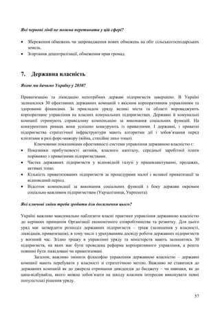 57
Які червоні лінії не можна перетинати у цій сфері?
 Збереження обмежень чи запровадження нових обмежень на обіг сільськогосподарських
земель.
 Згортання децентралізації, обмеження прав громад.
7. Державна власність
Якою ми бачимо Україну у 2030?
Приватизацію та ліквідацію непотрібних державі підприємств завершено. В Україні
залишилося 30 ефективних державних компаній з якісним корпоративним управлінням та
здоровими фінансами. За прикладом уряду великі міста та області впроваджують
корпоративне управління на власних комунальних підприємствах. Державні й комунальні
компанії отримують справедливу компенсацію за виконання соціальних функцій. На
конкурентних ринках вони успішно конкурують із приватними. І державні, і приватні
підприємства стратегічної інфраструктури мають алгоритми дії і зобов’язання перед
клієнтами в разі форс-мажору (війна, стихійне лихо тощо).
Ключовими показниками ефективності системи управління державною власністю є:
 Показники прибутковості активів, власного капіталу, середньої заробітної плати
порівняно з приватними підприємствами.
 Частка державних підприємств у відповідній галузі у працевлаштуванні, продажах,
активах тощо.
 Кількість приватизованих підприємств за процедурами малої і великої приватизації за
відповідний період.
 Відсоток компенсації за виконання соціальних функцій з боку держави окремим
соціально важливим підприємствам (Укрзалізниця, Укрпошта).
Які ключові зміни треба зробити для досягнення цього?
Україні важливо максимально наблизити власні практики управління державною власністю
до керівних принципів Організації економічного співробітництва та розвитку. Для цього
уряд має затвердити розподіл державних підприємств – тріаж (залишення у власності,
ліквідація, приватизація), в тому числі з урахуванням досвіду роботи державних підприємств
у воєнний час. Згідно тріажу в управлінні уряду та міністерств мають залишитись 30
підприємств, на яких має бути проведена реформа корпоративного управління, а решта
повинні бути ліквідовані чи приватизовані.
Загалом, важливо змінити філософію управління державною власністю – державні
компанії мають перебувати у власності зі стратегічною метою. Важливо не ставитися до
державних компаній як до джерела отримання дивідендів до бюджету – чи навпаки, як до
цапа-відбувайла, якого можна зобов’язати на шкоду власним інтересам виконувати певні
популістські рішення уряду.
 