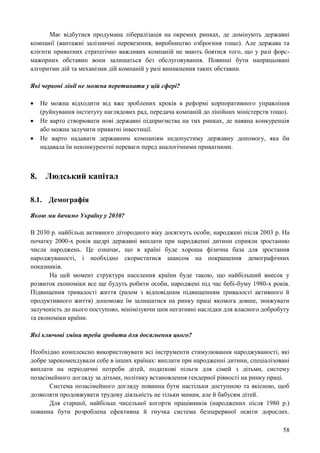 58
Має відбутися продумана лібералізація на окремих ринках, де домінують державні
компанії (вантажні залізничні перевезення, виробництво озброєння тощо). Але держава та
клієнти приватних стратегічно важливих компаній не мають боятися того, що у разі форс-
мажорних обставин вони залишаться без обслуговування. Повинні бути напрацьовані
алгоритми дій та механізми дій компаній у разі виникнення таких обставин.
Які червоні лінії не можна перетинати у цій сфері?
 Не можна відходити від вже зроблених кроків в реформі корпоративного управління
(руйнування інституту наглядових рад, передача компаній до лінійних міністерств тощо).
 Не варто створювати нові державні підприємства на тих ринках, де наявна конкуренція
або можна залучити приватні інвестиції.
 Не варто надавати державним компаніям недопустиму державну допомогу, яка би
надавала їм неконкурентні переваги перед аналогічними приватними.
8. Людський капітал
8.1. Демографія
Якою ми бачимо Україну у 2030?
В 2030 р. найбільш активного дітородного віку досягнуть особи, народжені після 2003 р. На
початку 2000-х років щедрі державні виплати при народженні дитини сприяли зростанню
числа народжень. Це означає, що в країні буде хороша фізична база для зростання
народжуваності, і необхідно скористатися шансом на покращення демографічних
показників.
На цей момент структура населення країни буде такою, що найбільший внесок у
розвиток економіки все ще будуть робити особи, народжені під час бебі-буму 1980-х років.
Підвищення тривалості життя (разом з відповідним підвищенням тривалості активного й
продуктивного життя) допоможе їм залишатися на ринку праці якомога довше, знижувати
залученість до нього поступово, мінімізуючи цим негативні наслідки для власного добробуту
та економіки країни.
Які ключові зміни треба зробити для досягнення цього?
Необхідно комплексно використовувати всі інструменти стимулювання народжуваності, які
добре зарекомендували себе в інших країнах: виплати при народженні дитини, спеціалізовані
виплати на періодичні потреби дітей, податкові пільги для сімей з дітьми, систему
позасімейного догляду за дітьми, політику встановлення гендерної рівності на ринку праці.
Система позасімейного догляду повинна бути настільки доступною та якісною, щоб
дозволяти продовжувати трудову діяльність не тільки мамам, але й бабусям дітей.
Для старшої, найбільш чисельної когорти працівників (народжених після 1980 р.)
повинна бути розроблена ефективна й гнучка система безперервної освіти дорослих.
 