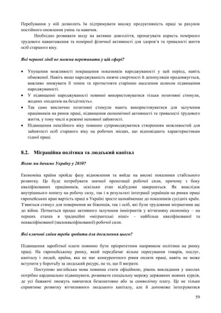 59
Перебування у ній дозволить їм підтримувати високу продуктивність праці за рахунок
постійного оновлення умінь та навичок.
Необхідно розвивати моду на активне довголіття, пропагувати користь помірного
трудового навантаження та помірної фізичної активності для здоров’я та тривалості життя
осіб старшого віку.
Які червоні лінії не можна перетинати у цій сфері?
 Упущення можливості покращення показників народжуваності у цей період, навіть
обмеженої. Навіть якщо народжуваність нижче смертності й депопуляція продовжується,
важливо знижувати її темпи та протистояти старінню населення шляхом підвищення
народжуваності.
 У підвищенні народжуваності повинні використовуватися тільки позитивні стимули,
жодних «податків на бездітність».
 Так само виключно позитивні стимули мають використовуватися для залучення
працівників на ринок праці, підвищення економічної активності та тривалості трудового
життя, у тому числі в режимі неповної зайнятості.
 Підвищення пенсійного віку повинно супроводжуватися створенням можливостей для
зайнятості осіб старшого віку на робочих місцях, що відповідають характеристикам
гідної праці.
8.2. Міграційна політика та людський капітал
Якою ми бачимо Україну у 2030?
Економіка країни пройде фазу відновлення та вийде на високі показники стабільного
розвитку. Це буде потребувати значної пропозиції робочої сили, причому з боку
кваліфікованих працівників, оскільки етап відбудови завершиться. Як внаслідок
внутрішнього попиту на робочу силу, так і в результаті інтеграції українців на ринки праці
європейських кран вартість праці в Україні зросте щонайменше до показників сусідніх країн.
З’явиться стимул для повернення як біженців, так і осіб, які були трудовими мігрантами ще
до війни. Почнеться процес активного залучення іммігрантів у вітчизняну економіку – на
перших етапах в традиційні «мігрантські ніші» – найбільш кваліфікованої та
некваліфікованої (малокваліфікованої) робочої сили.
Які ключові зміни треба зробити для досягнення цього?
Підвищення заробітної плати повинно бути пріоритетним напрямком політики на ринку
праці. На європейському ринку, який передбачає вільне пересування товарів, послуг,
капіталу і людей, країна, яка не має конкурентного рівня оплати праці, навіть не може
вступити у боротьбу за людський ресурс, не те, що її виграти.
Поступово англійська мова повинна стати офіційною, рівень викладання у школах
потрібно кардинально підвищувати, розвивати спеціальну мережу державних мовних курсів,
де усі бажаючі зможуть навчатися безкоштовно або за символічну плату. Це не тільки
сприятиме розвитку вітчизняного людського капіталу, але й допоможе інтегруватися
 