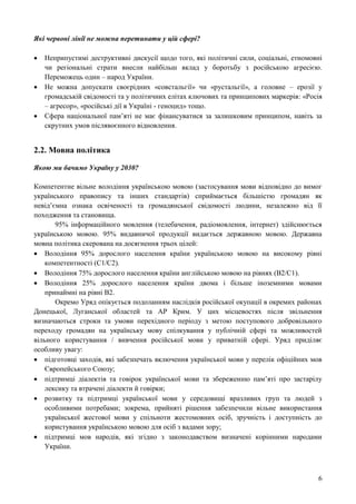 6
Які червоні лінії не можна перетинати у цій сфері?
 Неприпустимі деструктивні дискусії щодо того, які політичні сили, соціальні, етномовні
чи регіональні страти внесли найбільш вклад у боротьбу з російською агресією.
Переможець один – народ України.
 Не можна допускати своєрідних «совстальгії» чи «рустальгії», а головне – ерозії у
громадській свідомості та у політичних елітах ключових та принципових маркерів: «Росія
– агресор», «російські дії в Україні - геноцид» тощо.
 Сфера національної пам’яті не має фінансуватися за залишковим принципом, навіть за
скрутних умов післявоєнного відновлення.
2.2. Мовна політика
Якою ми бачимо Україну у 2030?
Компетентне вільне володіння українською мовою (застосування мови відповідно до вимог
українського правопису та інших стандартів) сприймається більшістю громадян як
невід’ємна ознака освіченості та громадянської свідомості людини, незалежно від її
походження та становища.
95% інформаційного мовлення (телебачення, радіомовлення, інтернет) здійснюється
українською мовою. 95% видавничої продукції видається державною мовою. Державна
мовна політика скерована на досягнення трьох цілей:
 Володіння 95% дорослого населення країни українською мовою на високому рівні
компетентності (С1/С2).
 Володіння 75% дорослого населення країни англійською мовою на рівнях (B2/C1).
 Володіння 25% дорослого населення країни двома і більше іноземними мовами
принаймні на рівні B2.
Окремо Уряд опікується подоланням наслідків російської окупації в окремих районах
Донецької, Луганської областей та АР Крим. У цих місцевостях після звільнення
визначаються строки та умови перехідного періоду з метою поступового добровільного
переходу громадян на українську мову спілкування у публічній сфері та можливостей
вільного користування / вивчення російської мови у приватній сфері. Уряд приділяє
особливу увагу:
 підготовці заходів, які забезпечать включення української мови у перелік офіційних мов
Європейського Союзу;
 підтримці діалектів та говірок української мови та збереженню пам’яті про застарілу
лексику та втрачені діалекти й говірки;
 розвитку та підтримці української мови у середовищі вразливих груп та людей з
особливими потребами; зокрема, прийняті рішення забезпечили вільне використання
української жестової мови у спільноти жестомовних осіб, зручність і доступність до
користування українською мовою для осіб з вадами зору;
 підтримці мов народів, які згідно з законодавством визначені корінними народами
України.
 