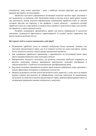 60
іммігрантам, адже мовна адаптація – один з найбільш вагомих факторів при ухваленні
рішення про переїзд до іншої країни.
Необхідно підсилити спроможності вітчизняної освітньої системи через залучення в
неї талановитих та освічених осіб. Негативний відбір в систему освіти, який триває останні
два десятиліття, можна подолати кардинальним підвищенням заробітної плати та зняттям
головних бар’єрів для переходу у цю професію з інших областей – залежність розміру
заробітної плати від стажу роботи та вимоги щодо наявності педагогічного фаху для освітян,
які працюють у ланці середньої освіти.
Потрібно підвищувати привабливість країни для життя, покращуючи її екологічні
показники, підвищуючи ефективність правоохоронної та судової систем, працюючи над
якістю надання медичних послуг.
Які червоні лінії не можна перетинати у цій сфері?
 Підвищення заробітної плати не повинно відбуватися більш високими темпами, ніж
зростання продуктивності праці, але й не повинно суттєво від нього відставати, інакше
відтік людського капіталу знизить ресурс економічного розвитку.
 Для повернення українських працівників з європейського на вітчизняний ринок праці
мають використовуватися лише позитивні стимули.
 Використання людського потенціалу для розвитку економіки необхідно покращити за
рахунок досягнення кожним працівником максимально можливої кваліфікації й
забезпечення його / її роботою на відповідному кваліфікаційному рівні.
 Залучення іноземних працівників на ринок праці повинно відбувалися лише одночасно з
їхньою ефективною інтеграцією в українське суспільство.
 Витрати на розвиток системи освіти (включаючи освіту дорослих, у тому числі на мовних
курсах) повинні розглядатися як найважливіша суспільна інвестиція. В неосвіченому
суспільстві не може бути високої продуктивності праці, практика фінансування освіти за
залишковим принципом повинна залишитися у минулому.
 