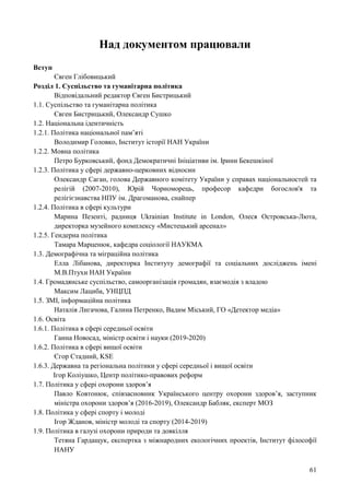 61
Над документом працювали
Вступ
Євген Глібовицький
Розділ 1. Суспільство та гуманітарна політика
Відповідальний редактор Євген Бистрицький
1.1. Суспільство та гуманітарна політика
Євген Бистрицький, Олександр Сушко
1.2. Національна ідентичність
1.2.1. Політика національної пам’яті
Володимир Головко, Інститут історії НАН України
1.2.2. Мовна політика
Петро Бурковський, фонд Демократичні Ініціативи ім. Ірини Бекешкіної
1.2.3. Політика у сфері державно-церковних відносин
Олександр Саган, голова Державного комітету України у справах національностей та
релігій (2007-2010), Юрій Чорноморець, професор кафедри богослов'я та
релігієзнавства НПУ ім. Драгоманова, снайпер
1.2.4. Політика в сфері культури
Марина Пезенті, радниця Ukrainian Institute in London, Олеся Островська-Люта,
директорка музейного комплексу «Мистецький арсенал»
1.2.5. Гендерна політика
Тамара Марценюк, кафедра соціології НАУКМА
1.3. Демографічна та міграційна політика
Елла Лібанова, директорка Інституту демографії та соціальних досліджень імені
М.В.Птухи НАН України
1.4. Громадянське суспільство, самоорганізація громадян, взаємодія з владою
Максим Лациба, УНЦПД
1.5. ЗМІ, інформаційна політика
Наталія Лигачова, Галина Петренко, Вадим Міський, ГО «Детектор медіа»
1.6. Освіта
1.6.1. Політика в сфері середньої освіти
Ганна Новосад, міністр освіти і науки (2019-2020)
1.6.2. Політика в сфері вищої освіти
Єгор Стадний, KSE
1.6.3. Державна та регіональна політики у сфері середньої і вищої освіти
Ігор Коліушко, Центр політико-правових реформ
1.7. Політика у сфері охорони здоров’я
Павло Ковтонюк, співзасновник Українського центру охорони здоров’я, заступник
міністра охорони здоров’я (2016-2019), Олександр Бабляк, експерт МОЗ
1.8. Політика у сфері спорту і молоді
Ігор Жданов, міністр молоді та спорту (2014-2019)
1.9. Політика в галузі охорони природи та довкілля
Тетяна Гардащук, експертка з міжнародних екологічних проектів, Інститут філософії
НАНУ
 