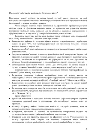7
Які ключові зміни треба зробити для досягнення цього?
Планування мовної політики та оцінка мовної ситуації мають спиратися на дані
всеукраїнського перепису населення. Окремий розділ перепису має бути присвячений мовній
ідентифікації та мовним потребам громадян.
Мовна ситуація значною мірою залежатиме від ефективності проведення реформи
системи освіти та збереження наукових кадрів, які працюють над розвитком методик
викладання української мови, іноземних мов та займаються науковими дослідженнями у
сфері мовознавства, в тому числі, у співпраці з іноземними університетами.
Змінами до закону про забезпечення функціонування української мови як державної
та до закону про телебачення і радіомовлення передбачити:
 Встановлення добового й тижневого обсягу ведення телерадіомовлення українською
мовою на рівні 95%. Для телерадіоорганізацій, які здійснюють мовлення мовами
корінних народів, – на рівні 50%.
 Встановлення обов’язкового рівня витрат державного та місцевих бюджетів на підтримку
української мови.
 Запровадження обов’язкового підвищення мовної компетенції для громадян України, які
працюють у державному секторі (органах державної влади та місцевого самоврядування,
установах, організаціях та підприємствах, які утримуються за рахунок державного та
місцевого бюджетів), посадах вищої та середньої керівних ланок у приватному секторі.
 Запровадження обов’язкових мовних іспитів для претендентів на керівні посади в
органах державної влади і місцевого самоврядування, кандидатів на виборні посади.
Ухвалити закон про подолання наслідків колоніальної політики Росії (русифікації) на
території України, в якому передбачити:
 Визначення соціальних (етнічних, конфесійних) груп, які зазнали утисків та
переслідувань і постали перед загрозою втрати чи розмивання колективної ідентичності
унаслідок державної політики (русифікації) з боку Росії з кінця XVIII століття до 1991 р.;
 Встановлення пропорційних квот державної підтримки культурних та мовних потреб
різних груп для подолання наслідків колоніальної політики Росії.
 Визначення джерел покриття видатків на подолання наслідків русифікації, зокрема, за
рахунок коштів РФ, юридичних та фізичних осіб, пов’язаних із РФ, які були заарештовані
після 24 лютого 2022 р.
Уряду забезпечити:
 Прийняття, виконання та періодичне змістове оновлення Державної програми сприяння
опануванню державної мови із дотриманням усіх передбачених законом вимог до
програми.
 Належну підтримку роботи Національної комісії зі стандартів державної мови та
проведення іспитів на рівень володіння державною мовою.
 Планування, здійснення та контроль за ефективністю використання видатків на
організацію безкоштовних курсів української мови для дорослих.
 Створення умов для прозорої, незалежної та ефективної роботи Уповноваженого із
захисту державної мови, зокрема для контролю дотримання вимог мовного
законодавства, особливо у роботі медіа, освітніх закладів та сфері обслуговування.
 