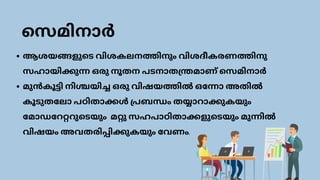 ആശയങ്ങളുടെ വിശകലനത്തിനും വിശദീകരണത്തിനു
സഹായിക്കുന്ന ഒരു നൂതന പടനാതന്ത്രമാണ് സെമിനാർ
മുൻകൂട്ടി നിശ്ചയിച്ച ഒരു വിഷയത്തിൽ ഒന്നോ അതിൽ
കൂടുതലോ പഠിതാക്കൾ പ്രബന്ധം തയ്യാറാക്കുകയും
മോഡറേറ്ററുടെയും മറ്റു സഹപാഠിതാക്കളുടെയും മുന്നിൽ
വിഷയം അവതരിപ്പിക്കുകയും വേണം.
സെമിനാർ
 