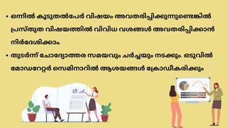 ഒന്നിൽ കൂടുതൽപേർ വിഷയം അവതരിപ്പിക്കുന്നുണ്ടെങ്കിൽ
പ്രസ്തുത വിഷയത്തിൽ വിവിധ വശങ്ങൾ അവതരിപ്പിക്കാൻ
നിർദേശിക്കാം.
തുടർന്ന് ചോദ്യോത്തര സമയവും ചർച്ചയും നടക്കും. ഒടുവിൽ
മോഡറേറ്റർ സെമിനാറിൽ ആശയങ്ങൾ ക്രോഡീകരിക്കും
 