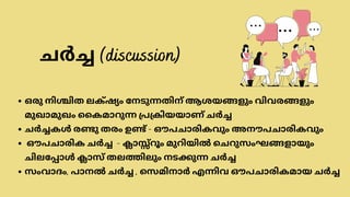 ഒരു നിശ്ചിത ലക്‌ഷ്യം നേടുന്നതിന് ആശയങ്ങളും വിവരങ്ങളും
മുഖാമുഖം കൈമാറുന്ന പ്രക്രിയയാണ് ചർച്ച
ചർച്ചകൾ രണ്ടു തരം ഉണ്ട് - ഔപചാരികവും അനൗപചാരികവും
ഔപചാരിക ചർച്ച - ക്ലാസ്സ്‌
റൂം മുറിയിൽ ചെറുസംഘങ്ങളായും
ചിലപ്പോൾ ക്ലാസ് തലത്തിലും നടക്കുന്ന ചർച്ച
സംവാദം, പാനൽ ചർച്ച , സെമിനാർ എന്നിവ ഔപചാരികമായ ചർച്ച
ചർച്ച (discussion)
 