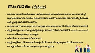 രണ്ടോ അതിലധികമോ പഠിതാക്കൾ ഒരു വിഷയത്തെ സംബന്ധിച്ച്
വ്യത്യസ്തമായ അഭിപ്രായങ്ങൾ യുക്തിസഹമായി അവതരിപ്പിക്കുന്ന
ചർച്ച രൂപമാണ് സംവാദം.
വളരെ ജനാധിപത്യ സ്വഭാവമുള്ള ഒരു ആശയവിനിമയ രീതിയാണിത്.
കുട്ടികളെ പ്രചോദിപ്പിക്കുകയും ശേഷി വികാസത്തിന് (capacity development)
സഹായിക്കുകയും ചെയ്യും
വിമർശന ചിന്ത വളർത്തുന്നു
കുട്ടികളിൽ വിഷയത്തിന്റെ വിവിധ കാഴ്ചപ്പാടുകൾ വിശകലനം
ചെയ്യാൻ പ്രാപ്തരാക്കുകയും ചെയ്യുന്നു
(debate)
സംവാദം
 