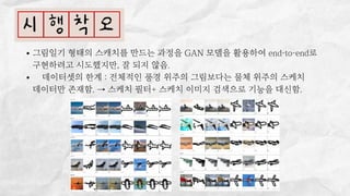 그림일기 형태의 스캐치를 만드는 과정을 GAN 모델을 활용하여 end-to-end로

구현하려고 시도했지만, 잘 되지 않음.
👎 데이터셋의 한계 : 전체적인 풍경 위주의 그림보다는 물체 위주의 스케치

데이터만 존재함. → 스케치 필터+ 스케치 이미지 검색으로 기능을 대신함.
 