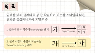 1. 컴퓨터 폰트 학습하는 pre-train 단계
2. 실제 사람의 손글씨 학습하는
Transfer learning 단계
입력한 대표 글자의 특징 잘 학습하여 비슷한 스타일의 다른

글자를 생성해내도록 모델 학습
Style Transfer
Style Transfer
 