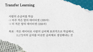 Transfer Learning
사람의 손글씨를 학습
-> 아주 적은 양의 데이터셋 (399자)
-> 더 적은 양의 데이터셋 (288자)
목표 : 적은 데이터로 사람의 글씨체 효과적으로 학습해서,
11,172자의 글자를 비슷한 글씨체로 생성해내는 것
 