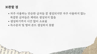 자주 사용하는 단순한 글자들 잘 생성되지만 자주 사용하지 않는
생성하기까지 시간 많이 소요됨
특수문자 및 영어 폰트 생성하지 못함
복잡한 글자들은 제대로 생성되지 않음
보완할 점
 