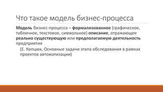 Что такое модель бизнес-процесса
Модель бизнес-процесса – формализованное (графическое,
табличное, текстовое, символьное) описание, отражающее
реально существующую или предполагаемую деятельность
предприятия
(Е. Копцюх, Основные задачи этапа обследования в рамках
проектов автоматизации)
 
