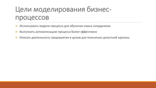 Цели моделирования бизнес-
процессов
 Использовать модели процесса для обучения новых сотрудников
 Выполнить автоматизацию процесса более эффективно
 Описать деятельность предприятия в целом для получения целостной картины
 