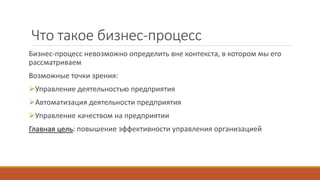 Что такое бизнес-процесс
Бизнес-процесс невозможно определить вне контекста, в котором мы его
рассматриваем
Возможные точки зрения:
Управление деятельностью предприятия
Автоматизация деятельности предприятия
Управление качеством на предприятии
Главная цель: повышение эффективности управления организацией
 