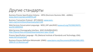 Другие стандарты
Business Process Specification Schema - BPSS (Electronic Business XML - ebXML).
www.ebxml.org/specs/ebBPSS.pdf
Business Transaction Protocol - BTP (OASIS). www.oasis-
open.org/committees/download.php/1184
Web Services ConversationLanguange - WSCL (HP Labs/W3C) www.w3.org/TR/2002/NOTE-
wscl10-20020314
Web Services Choreography Interface- WSCI (SUN/BEA/W3C)
http://ftpna2.bea.com/pub/downloads/wsci-spec-10.pdf
Process Specification Language - PSL (National Institute of Standards and Technology, USA).
www.mel.nist.gov/psl/
Business Process Definition Metamodel (OMG). www.bpmn.org/Documents/BPDM/OMG-BPD-
2004-01-12-Revision.pdf
 
