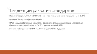 Тенденции развития стандартов
Попытка утвердить BPML и BPEL4WS в качестве промышленного стандарта через OASIS
Подача в OASIS спецификации Wf-XML
OASIS создал собственный комитет по разработке спецификации языка определения
бизнес-процессов на основе BPEL4WS с учетом решений BPML
Вероятно объединение BPMN и Activity diagram UML в будущем
 
