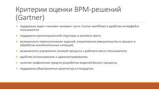 Критерии оценки BPM-решений
(Gartner)
 поддержка задач «человек-человек» (англ. human workflow) и удобство интерфейса
пользователя
 поддержка организационной структуры и ролевых групп;
 возможность переназначения заданий, оперативного вмешательства в процесс и
обработки исключительных ситуаций;
 возможность управления логикой процесса с рабочего места пользователя;
 удобство использования и администрирования;
 наличие графических средств разработки моделей бизнес-процесса;
 поддержка общепринятых архитектур и стандартов;
 