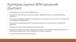 Критерии оценки BPM-решений
(Gartner)
 производительность и масштабируемость;
 способность обслуживать многочисленные, продолжительные и распределённые
процессы;
 понятный интерфейс настройки и возможность минимального участия ИТ-специалистов
во внедрении и поддержке;
 возможность информирования в реальном времени по отклонениям показателей
процесса;
 поддержка сервис-ориентированной архитектуры;
 присутствие шаблонов бизнес-процессов, референтных моделей бизнес-процессов, на
основании которых могут быть разработаны новые процессы;
 низкая совокупная стоимость владения
 