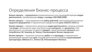 Определения бизнес-процесса
Бизнес-процесс – совокупность взаимосвязанных или взаимодействующих видов
деятельности, преобразующих входы в выходы (ISO 9000:2000)
Бизнес-процесс – структурированный набор действий, охватывающий различные
сущности предприятия и подчиненный определенной цели (ISO/CD 15531-1)
Бизнес-процесс – совокупность различных видов деятельности, в рамках которой
«на входе» используется один или более видов ресурсов, и в результате этой
деятельности «на выходе» создается продукт, представляющий ценность для
потребителя (М. Хаммер, Д. Чампи, Реинжиниринг бизнес-процессов)
Бизнес-процесс – несколько связанных работ или процедур, в совокупности
реализующих конкретную цель текущей деятельности в рамках существующей
оргструктуры (Ойхман Е.Г., Попов Э.В, Реинжиниринг бизнеса)
 
