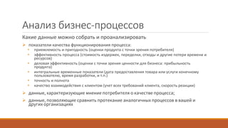 Анализ бизнес-процессов
Какие данные можно собрать и проанализировать
 показатели качества функционирования процесса:
• приемлемость и пригодность (оценки продукта с точки зрения потребителя)
• эффективность процесса (стоимость издержек, переделки, отходы и другие потери времени и
ресурсов)
• деловая эффективность (оценки с точки зрения ценности для бизнеса: прибыльность
продукта)
• интегральные временные показатели (дата предоставления товара или услуги конечному
пользователю, время разработки, и т.п.)
• точность и полнота
• качество взаимодействия с клиентом (учет всех требований клиента, скорость реакции)
 данные, характеризующие мнение потребителя о качестве процесса;
 данные, позволяющие сравнить протекание аналогичных процессов в вашей и
других организациях
 