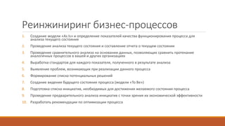 Реинжиниринг бизнес-процессов
1. Создание модели «As Is» и определение показателей качества функционирования процесса для
анализа текущего состояния
2. Проведение анализа текущего состояния и составление отчета о текущем состоянии
3. Проведение сравнительного анализа на основании данных, позволяющих сравнить протекание
аналогичных процессов в вашей и других организациях
4. Выработка стандартов для каждого показателя, полученного в результате анализа
5. Выявление проблем, возникающих при реализации данного процесса
6. Формирование списка потенциальных решений
7. Создание видения будущего состояния процесса (модели «To Be»)
8. Подготовка списка инициатив, необходимых для достижения желаемого состояния процесса
9. Проведение предварительного анализа инициатив с точки зрения их экономической эффективности
10. Разработать рекомендации по оптимизации процесса
 