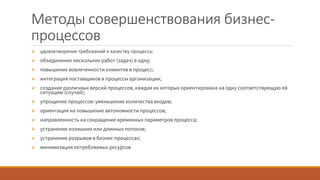 Методы совершенствования бизнес-
процессов
 удовлетворение требований к качеству процесса;
 объединение нескольких работ (задач) в одну;
 повышение вовлеченности клиентов в процесс;
 интеграция поставщиков в процессы организации;
 создание различных версий процессов, каждая их которых ориентирована на одну соответствующую ей
ситуацию (случай);
 упрощение процессов: уменьшение количества входов;
 ориентация на повышение автономности процессов;
 направленность на сокращение временных параметров процесса;
 устранение излишних или длинных потоков;
 устранение разрывов в бизнес-процессах;
 минимизация потребляемых ресурсов
 