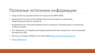 Полезные источники информации
 Свод знаний по управлению бизнес-процессами (BPM CBOK)
 Владимир Репин, Виталий Елиферов Процессный подход к управлению.
Моделирование бизнес-процессов
 Владимир Репин, Виталий Елиферов Бизнес-процессы. Регламентация и управление.
Учебное пособие
 В.И. Морозова, К.Э. Врублевский Моделирование бизнес-процессов с использованием
методологии ARIS
 Описание стандарта BPMN 2.0 на сайте OMG (https://www.omg.org/bpmn/)
 https://bpmn2.ru/
 