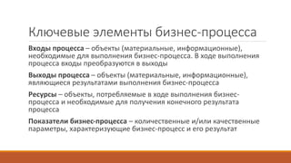 Ключевые элементы бизнес-процесса
Входы процесса – объекты (материальные, информационные),
необходимые для выполнения бизнес-процесса. В ходе выполнения
процесса входы преобразуются в выходы
Выходы процесса – объекты (материальные, информационные),
являющиеся результатами выполнения бизнес-процесса
Ресурсы – объекты, потребляемые в ходе выполнения бизнес-
процесса и необходимые для получения конечного результата
процесса
Показатели бизнес-процесса – количественные и/или качественные
параметры, характеризующие бизнес-процесс и его результат
 