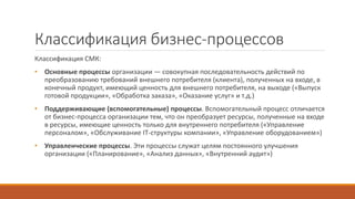Классификация бизнес-процессов
Классификация СМК:
• Основные процессы организации — совокупная последовательность действий по
преобразованию требований внешнего потребителя (клиента), полученных на входе, в
конечный продукт, имеющий ценность для внешнего потребителя, на выходе («Выпуск
готовой продукции», «Обработка заказа», «Оказание услуг» и т.д.)
• Поддерживающие (вспомогательные) процессы. Вспомогательный процесс отличается
от бизнес-процесса организации тем, что он преобразует ресурсы, полученные на входе
в ресурсы, имеющие ценность только для внутреннего потребителя («Управление
персоналом», «Обслуживание IT-структуры компании», «Управление оборудованием»)
• Управленческие процессы. Эти процессы служат целям постоянного улучшения
организации («Планирование», «Анализ данных», «Внутренний аудит»)
 