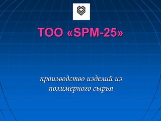 ТОО «SPM-25»
производство изделий из
полимерного сырья
 