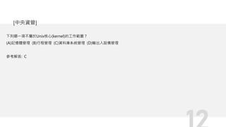 下列哪一項不屬於Unix核心(kernel)的工作範圍？
(A)記憶體管理 (B)行程管理 (C)資料庫系統管理 (D)輸出入設備管理
參考解答: C
[中央資管]
 