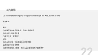 List benefits to renting and using software through the Web, as well as risks.
參考解答:
優點：
(1)軟體可靠度高且品質佳，可達大規模使用
(2)成本低，按使用計費
(3)擴充性佳，高通用性
缺點：
(1)失去控制權，可能面臨強制更新問題
(2)機密資料安全性問題
(3)運作穩定性及可靠度，如Amazon雲端服務大當機事件
[成大資管]
 