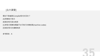 哪些不是編譯(Compile)程式的目的？
(A)預備執行程式
(B)確定程式語法無誤
(C)將程式碼轉為電腦平台可執行的機械碼(machine codes)
(D)確定程式的邏輯無誤
參考解答: A
[北大資管]
 