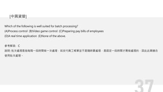 Which of the following is well suited for batch processing?
(A)Process control (B)Video game control (C)Preparing pay bills of employees
(D)A real time application (E)None of the above.
參考解答: C
說明: 批次處理是指每隔一段時間做一次處理，如支付員工帳單並不是隨時要處理，是固定一段時間才需做處理的，因此此類適合
使用批次處理。
[中興資管]
 