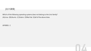 Which of the following operating systems does not belong to the Unix family?
(A)Linux (B)Ubuntu (C)Solaris (D)Red Hat (E)all of the above does.
參考解答: E
[台大資管]
 