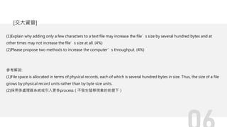 (1)Explain why adding only a few characters to a text file may increase the file’s size by several hundred bytes and at
other times may not increase the file’s size at all. (4%)
(2)Please propose two methods to increase the computer’s throughput. (4%)
參考解答:
(1)File space is allocated in terms of physical records, each of which is several hundred bytes in size. Thus, the size of a file
grows by physical record units rather than by byte size units.
(2)採用多處理器系統或引入更多process（不發生猛移現象的前提下）
[交大資管]
 