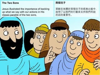 The Two Sons
Jesus illustrated the importance of backing
up what we say with our actions in His
classic parable of the two sons.
兩個兒子
耶穌在祂關於兩個兒子的經典比喻中，
說明了以我們的行動來支持我們所說
的話的重要性。
 