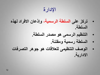 12
‫اإلدارة‬
•
‫على‬ ‫تركز‬
،‫الرسمية‬ ‫السلطة‬
‫لهذه‬ ‫االفراد‬ ‫وإذعان‬
‫السلطة‬
.
•
‫السلطة‬ ‫مصدر‬ ‫هو‬ ‫الرسمى‬ ‫التنظيم‬
.
•
‫ومقننة‬ ‫رسمية‬ ‫السلطة‬
.
•
‫التصرفات‬ ‫جوهر‬ ‫هو‬ ‫للعالقات‬ ‫التنظيمى‬ ‫الوصف‬
‫االدارية‬
.
 