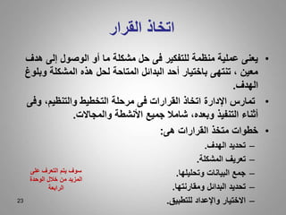 23
‫القرار‬ ‫اتخاذ‬
•
‫ه‬ ‫إلى‬ ‫الوصول‬ ‫أو‬ ‫ما‬ ‫مشكلة‬ ‫حل‬ ‫فى‬ ‫للتفكير‬ ‫منظمة‬ ‫عملية‬ ‫يعنى‬
‫دف‬
‫و‬ ‫المشكلة‬ ‫هذه‬ ‫لحل‬ ‫المتاحة‬ ‫البدائل‬ ‫أحد‬ ‫باختيار‬ ‫تنتهى‬ ، ‫معين‬
‫بلوغ‬
‫الهدف‬
.
•
‫وف‬ ،‫والتنظيم‬ ‫التخطيط‬ ‫مرحلة‬ ‫فى‬ ‫القرارات‬ ‫اتخاذ‬ ‫اإلدارة‬ ‫تمارس‬
‫ى‬
‫والمجاالت‬ ‫األنشطة‬ ‫جميع‬ ‫شامال‬ ،‫وبعده‬ ‫التنفيذ‬ ‫أثناء‬
.
•
‫هى‬ ‫القرارات‬ ‫متخذ‬ ‫خطوات‬
:
–
‫الهدف‬ ‫تحديد‬
.
–
‫المشكلة‬ ‫تعريف‬
.
–
‫وتحليلها‬ ‫البيانات‬ ‫جمع‬
.
–
‫ومقارنتها‬ ‫البدائل‬ ‫تحديد‬
.
–
‫للتطبيق‬ ‫واإلعداد‬ ‫االختيار‬
.
‫على‬ ‫التعرف‬ ‫يتم‬ ‫سوف‬
‫الوحدة‬ ‫خالل‬ ‫من‬ ‫المزيد‬
‫الرابعة‬
 