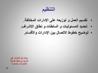 30
‫التنظيم‬
•
‫المختلفة‬ ‫اإلدارات‬ ‫على‬ ‫توزيعه‬ ‫و‬ ‫العمل‬ ‫تقسيم‬
.
•
‫اإلشراف‬ ‫نطاق‬ ‫و‬ ‫السلطات‬ ‫و‬ ‫المسئوليات‬ ‫تحديد‬
.
•
‫واألقسام‬ ‫اإلدارات‬ ‫بين‬ ‫االتصال‬ ‫خطوط‬ ‫توضيح‬
.
‫على‬ ‫التعرف‬ ‫يتم‬ ‫سوف‬
‫الوحدة‬ ‫خالل‬ ‫من‬ ‫المزيد‬
‫السادسة‬ ‫و‬ ‫الخامسة‬
 