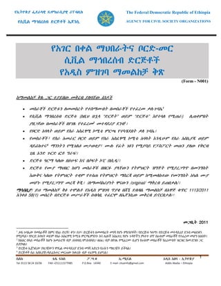 የኢትዮጵያ ፌደራላዊ ዴሞክራሲያዊ ሪፐብሊክ The Federal Democratic Republic of Ethiopia
የሲቪል ማኅበረሰብ ድርጅቶች ኤጀንሲ AGENCY FOR CIVIL SOCIETY ORGANIZATIONS
ስልክ ቴሌ ፋክስ ፖ.ሣ.ቁ ኢ-ሜይል አዲስ አበባ - ኢትዮጵያ
Tel. 0115 58 24 10/36 FAX +251111577085 P.O.Box 14340 E-mail: chsainfo@gmail.com Addis Ababa – Ethiopia
1
የአገር በቀል ማህበራትና ቦርድ-መር
ሲቪል ማኅበረሰብ ድርጅቶች
የአዲስ ምዝገባ ማመልከቻ ቅጽ
(Form - N001)
ከማመልከቻ ቅጹ ጋር ተያይዘው መቅረብ ያለባቸው ሰነዶች
 መስራቾች ድርጅቱን ለመመስረት የተስማሙበት በመስራቾች የተፈረመ ቃለ-ጉባኤ1
 የሲቪል ማኀበረሰብ ድርጅቱ (ከዚህ በኋላ “ድርጅት” ወይም “ድርጅቱ” እየተባለ የሚጠራ) ሊጠቀምበት
ያዘጋጀው በመስራቾች በየገጹ የተፈረመ2
መተዳደሪያ ደንብ3
፤
 የቦርድ አባላት ወይም የስራ አስፈፃሚ ኮሚቴ ምርጫ የተካሄደበት ቃለ ጉባኤ፤
 የመስራቾች፣ የስራ አመራር ቦርድ ወይም የስራ አስፈፃሚ ኮሚቴ አባላት እንዲሁም የስራ አስኪያጁ ወይም
ዳይሬክተሩ4
ማንነትን የሚገልፅ መታወቂያ፣ ሙሉ የፊት ገፅን የሚያሳይ የፓስፖርት መጠን ያለው የቅርብ
ጊዜ አንድ ጉርድ ፎቶ ግራፍ፤
 ድርጅቱ ዓርማ ካለው በፅሁፍ እና በሶፍት ኮፒ /በሲዲ/፤
 ድርጅቱ የሙያ ማህበር ከሆነ መስራቾቹ በዘርፉ ያላቸውን የትምህርት ዝግጅት የሚያረጋግጥ በመንግስት
እውቅና ካለው የትምህርት ተቋም የተሰጠ የትምህርት ማስረጃ ወይም ከሚመለከተው የመንግስት አካል ሙያ
መሆኑ የሚያረጋግጥ መረጃ ቅጂ፤ /ለማመሳከሪያነት ዋናውን /original/ ማቅረብ ይጠበቃል/፤
ማሳሰቢያ፡ ይህ ማመልከቻ ቅፅ ተሞልቶ የአዲስ ምዝገባ ጥያቄ በሸኚ ደብዳቤ ማመልከቻ በአዋጅ ቁጥር 1113/2011
አንቀፅ 58(1) መሰረት በድርጅቱ መሥራቾች ሰብሳቢ ተፈርሞ ለኤጀንሲው መቅረብ ይኖርበታል፡፡
መጋቢት 2011
1
ቃለ-ጉባኤው የመስራቾች ስምና የስራ ድርሻ፣ ቀን፣ ቦታ፣ ድርጅቱን ለመመስረት መነሻ የሆኑ ምክንያቶች፣ የድርጅቱ ዓላማ፣ የድርጅቱ መተዳደሪያ ደንብ መፅደቁን
የሚያሳይ፣ የቦርድ አባላት ወይም የስራ አስፈፃሚ ኮሚቴ ምርጫ/ምደባ፣ እና ሌሎች አስፈላጊ የሆኑ ጉዳዮችን ያካተተ ሆኖ በሁሉም መስራቾች የተፈረመ መሆን አለበት፤
2
ከአስር በላይ መስራቾች ከሆኑ አመራሮቹ ብቻ /ሰብሳቢ፣ም/ሰብሳቢ፣ ፀሀፊ/ ብቻ በየገጹ የሚፈርሙ ሲሆን የሁሉም መስራቾች የፈረሙበት ዝርዝር ከመ/ደንቡ ጋር
ይያያዛል፤
3
ድርጅቱ ኤጀንሲው ያዘጋጀውን ሞዴል መተዳደሪያ ደንብ መነሻ አድርጎ የራሱን ማዘጋጀት ይችላል፤
4
ድርጅቶች ስራ አስኪያጅ/ዳይሬክተር መርጠው ከቀረቡ ብቻ ተፈፃሚ ይሆናል፤
 