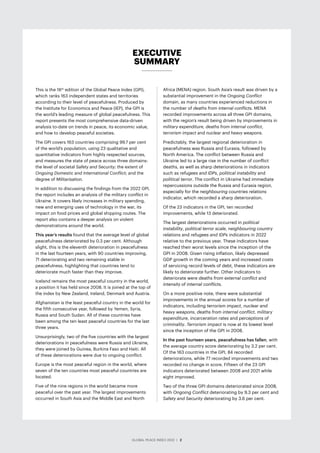 GLOBAL PEACE INDEX 2022 ­
| 2
EXECUTIVE
SUMMARY
This is the 16th
edition of the Global Peace Index (GPI),
which ranks 163 independent states and territories
according to their level of peacefulness. Produced by
the Institute for Economics and Peace (IEP), the GPI is
the world’s leading measure of global peacefulness. This
report presents the most comprehensive data-driven
analysis to-date on trends in peace, its economic value,
and how to develop peaceful societies.
The GPI covers 163 countries comprising 99.7 per cent
of the world’s population, using 23 qualitative and
quantitative indicators from highly respected sources,
and measures the state of peace across three domains:
the level of societal Safety and Security; the extent of
Ongoing Domestic and International Conflict; and the
degree of Militarisation.
In addition to discussing the findings from the 2022 GPI,
the report includes an analysis of the military conflict in
Ukraine. It covers likely increases in military spending,
new and emerging uses of technology in the war, its
impact on food prices and global shipping routes. The
report also contains a deeper analysis on violent
demonstrations around the world.
This year’s results found that the average level of global
peacefulness deteriorated by 0.3 per cent. Although
slight, this is the eleventh deterioration in peacefulness
in the last fourteen years, with 90 countries improving,
71 deteriorating and two remaining stable in
peacefulness, highlighting that countries tend to
deteriorate much faster than they improve.
Iceland remains the most peaceful country in the world,
a position it has held since 2008. It is joined at the top of
the index by New Zealand, Ireland, Denmark and Austria.
Afghanistan is the least peaceful country in the world for
the fifth consecutive year, followed by Yemen, Syria,
Russia and South Sudan. All of these countries have
been among the ten least peaceful countries for the last
three years.
Unsurprisingly, two of the five countries with the largest
deteriorations in peacefulness were Russia and Ukraine,
they were joined by Guinea, Burkina Faso and Haiti. All
of these deteriorations were due to ongoing conflict.
Europe is the most peaceful region in the world, where
seven of the ten countries most peaceful countries are
located.
Five of the nine regions in the world became more
peaceful over the past year. The largest improvements
occurred in South Asia and the Middle East and North
Africa (MENA) region. South Asia’s result was driven by a
substantial improvement in the Ongoing Conflict
domain, as many countries experienced reductions in
the number of deaths from internal conflicts. MENA
recorded improvements across all three GPI domains,
with the region’s result being driven by improvements in
military expenditure, deaths from internal conflict,
terrorism impact and nuclear and heavy weapons.
Predictably, the largest regional deterioration in
peacefulness was Russia and Eurasia, followed by
North America. The conflict between Russia and
Ukraine led to a large rise in the number of conflict
deaths, as well as sharp deteriorations in indicators
such as refugees and IDPs, political instability and
political terror. The conflict in Ukraine had immediate
repercussions outside the Russia and Eurasia region,
especially for the neighbouring countries relations
indicator, which recorded a sharp deterioration.
Of the 23 indicators in the GPI, ten recorded
improvements, while 13 deteriorated.
The largest deteriorations occurred in political
instability, political terror scale, neighbouring country
relations and refugees and IDPs indicators in 2022
relative to the previous year. These indicators have
reached their worst levels since the inception of the
GPI in 2008. Given rising inflation, likely depressed
GDP growth in the coming years and increased costs
of servicing record levels of debt, these indicators are
likely to deteriorate further. Other indicators to
deteriorate were deaths from external conflict and
intensity of internal conflicts.
On a more positive note, there were substantial
improvements in the annual scores for a number of
indicators, including terrorism impact, nuclear and
heavy weapons, deaths from internal conflict, military
expenditure, incarceration rates and perceptions of
criminality. Terrorism impact is now at its lowest level
since the inception of the GPI in 2008.
In the past fourteen years, peacefulness has fallen, with
the average country score deteriorating by 3.2 per cent.
Of the 163 countries in the GPI, 84 recorded
deteriorations, while 77 recorded improvements and two
recorded no change in score. Fifteen of the 23 GPI
indicators deteriorated between 2008 and 2021 while
eight improved.
Two of the three GPI domains deteriorated since 2008,
with Ongoing Conflict deteriorating by 9.3 per cent and
Safety and Security deteriorating by 3.6 per cent.
GLOBAL PEACE INDEX 2022 ­
| 2
 
