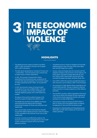 GLOBAL PEACE INDEX 2022 ­
| 41
•	 The global economic impact of violence was $16.5
trillion in 2021, equivalent to 10.9 per cent of global
GDP, or $2,117 per person.
•	 The 2021 result represented an increase of 12.4 per cent
– or $1.8 trillion – from the previous year, primarily due
to higher levels of military expenditure.
•	 In 2021, 132 countries increased their military
expenditure from the previous year, compared to 29
countries that reduced spending. The economic impact
of military spending was $7.7 trillion, an increase 18.8
per cent.
•	 In 2021, the economic impact of Armed Conflict
increased by 27 per cent to $559.3 billion. This was
driven by increases in the number of refugees and
internally displaced people, and in GDP losses from
conflict.
•	 All regions of the world recorded increases in the
economic impact of violence from 2020 to 2021.
•	 The Middle East and North Africa (MENA) and Russia
and Eurasia were the regions with the largest
proportional increases, at 32 per cent and 29 per cent
respectively.
•	 Syria, South Sudan and the Central African Republic
incurred the highest relative economic costs of violence
in 2021, equivalent to 80, 40.8 and 37 per cent of GDP,
respectively.
•	 In the ten countries most affected by violence, the
economic cost of violence averaged 34 per cent of GDP
in 2021, compared to 3.6 per cent for the 10 least
affected countries.
•	 The global economic impact of refugees and internally
displaced persons was more than three times higher
than the GDP losses from conflict.
•	 Guyana, Libya and Angola were the countries with the
steepest increases in the economic cost of violence. All
these nations recorded increases above 85 per cent
from 2020 to 2021. South Sudan, Burundi and Togo
recorded the largest decreases, all above 25 per cent.
•	 From 2007 to 2021, 84 countries recorded decreases in
their economic cost of violence, while 77 saw increases.
•	 As a proportion of GDP, global military expenditure rose
in both 2020 and 2021. The war in Ukraine in 2022 led
many countries to increase projections of their defence
spending.
•	 Among NATO countries, military expenditure will rise by
7 per cent by 2024 if all members lift their expenditure
to the minimum level required by the bloc, this would
represent an increase of $83 billion.
•	 The economic impact of suicide was $757.1 billion in
2021, or 4.6 per cent of the global impact of violence,
increasing by 4.7 per cent from the previous year.
•	 Expenditure on Peacebuilding and Peacekeeping was
$41.8 billion in 2021, which equals just 0.5 per cent of
military spending.
HIGHLIGHTS
THEECONOMIC
IMPACTOF
VIOLENCE
3
 