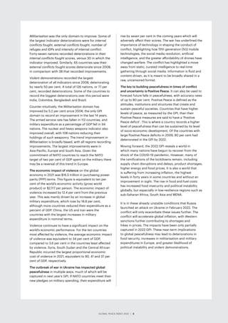 GLOBAL PEACE INDEX 2022 ­
| 3
Militarisation was the only domain to improve. Some of
the largest indicator deteriorations were for internal
conflicts fought, external conflicts fought, number of
refuges and IDPs and intensity of internal conflict.
Forty-seven nations recorded deteriorations in their
internal conflicts fought scores, versus 30 in which the
indicator improved. Similarly, 65 countries saw their
external conflicts fought scores deteriorate since 2008,
in comparison with 38 that recorded improvements.
Violent demonstrations recorded the largest
deterioration of all indicators since 2008, deteriorating
by nearly 50 per cent. A total of 126 nations, or 77 per
cent, recorded deteriorations. Some of the countries to
record the biggest deteriorations over this period were
India, Colombia, Bangladesh and Brazil.
Counter-intuitively, the Militarisation domain has
improved by 5.2 per cent since 2008, the only GPI
domain to record an improvement in the last 14 years.
The armed service rate has fallen in 112 countries, and
military expenditure as a percentage of GDP fell in 94
nations. The nuclear and heavy weapons indicator also
improved overall, with 108 nations reducing their
holdings of such weaponry. The trend improvement in
Militarisation is broadly based, with all regions recording
improvements. The largest improvements were in
Asia-Pacific, Europe and South Asia. Given the
commitment of NATO countries to reach the NATO
target of two per cent of GDP spent on the military there
may be a reversal of this trend in Europe.
The economic impact of violence on the global
economy in 2021 was $16.5 trillion in purchasing power
parity (PPP) terms. This figure is equivalent to ten per
cent of the world’s economic activity (gross world
product) or $2,117 per person. The economic impact of
violence increased by 12.4 per cent from the previous
year. This was mainly driven by an increase in global
military expenditure, which rose by 18.8 per cent,
although more countries reduced their expenditure as a
percent of GDP. China, the US and Iran were the
countries with the largest increases in military
expenditure in nominal terms.
Violence continues to have a significant impact on the
world’s economic performance. For the ten countries
most affected by violence, the average economic impact
of violence was equivalent to 34 per cent of GDP,
compared to 3.6 per cent in the countries least affected
by violence. Syria, South Sudan and the Central African
Republic incurred the largest proportional economic
cost of violence in 2021, equivalent to 80, 41 and 37 per
cent of GDP, respectively.
The outbreak of war in Ukraine has impacted global
peacefulness in multiple ways, much of which will be
captured in next year’s GPI. If NATO countries meet their
new pledges on military spending, their expenditure will
rise by seven per cent in the coming years which will
adversely affect their scores. The war has underlined the
importance of technology in shaping the conduct of
conflict, highlighting how fifth generation (5G) mobile
technologies, the social media revolution, artificial
intelligence, and the greater affordability of drones have
changed warfare. The conflict has highlighted a move
away from static, curated intelligence to real-time
gathering through social media. Information is fluid and
content-driven, as it is meant to be broadly shared in a
raw, uncensored format.
The key to building peacefulness in times of conflict
and uncertainty is Positive Peace. It can also be used to
forecast future falls in peacefulness, with accuracy rates
of up to 80 per cent. Positive Peace is defined as the
attitudes, institutions and structures that create and
sustain peaceful societies. Countries that have higher
levels of peace, as measured by the GPI, than their
Positive Peace measures are said to have a ‘Positive
Peace deficit’. This is where a country records a higher
level of peacefulness than can be sustained by its level
of socio-economic development. Of the countries with
large Positive Peace deficits in 2009, 80 per cent had
deteriorated in the GPI by 2022.
Moving forward, the 2022 GPI reveals a world in
which many nations have begun to recover from the
shock of the COVID-19 pandemic. However, many of
the ramifications of the lockdowns remain, including
supply chain disruptions and delays, product shortages,
higher energy and food prices. It is also a world that
is suffering from increasing inflation, the highest
levels in forty years in some countries and without an
improvement in sight. The rise in food and fuel costs
has increased food insecurity and political instability
globally, but especially in low-resilience regions such as
sub-Saharan Africa, South Asia and MENA.
It is in these already unstable conditions that Russia
launched an attack on Ukraine in February 2022. The
conflict will only exacerbate these issues further. The
conflict will accelerate global inflation, with Western
sanctions further contributing to shortages and
hikes in prices. The impacts have been only partially
captured in 2022 GPI. These near-term implications
to global peacefulness may lead to deteriorations in
food security, increases in militarisation and military
expenditures in Europe, and greater likelihood of
political instability and violent demonstrations.
GLOBAL PEACE INDEX 2022 ­
| 3
 