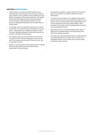 GLOBAL PEACE INDEX 2022 ­
| 6
SECTION 5: POSITIVE PEACE
•	 Positive Peace is a measure of societal resilience that is
associated with many desirable socio-economic outcomes
such as higher income, greater economic stability and more
efficient, transparent and inclusive governance. The Positive
Peace Index (PPI) gauges the state of societal resilience
across 163 nations using statistical indicators of socio-
economic development grouped across the eight Pillars of
Positive Peace.
•	 On average, every one index-point improvement in the PPI –
for example, if a country’s PPI score changes from a three to
a two – is associated with a tenfold rise in GDP per capita.
The direct relationship between PPI and GDP outcomes can
be seen for all Pillars of Positive Peace.
•	 From 2009 to 2020, the per-capita GDP of countries that
improved in the PPI rose by an average of 3.1 per cent per
year. This compares with a growth of 0.4 per cent per year
for the other countries.
•	 Inflation in countries where the PPI improved was on average
three times less volatile than where Positive Peace
deteriorated in the past decade.
•	 Household consumption in nations where the PPI improved
grew two times faster from 2009 to 2020 than where it
deteriorated.
•	 Countries that have a higher rank in Negative Peace than in
Positive Peace are said to have a Positive Peace deficit. This is
where a country records a higher level of peacefulness than
can be sustained by its level of societal resilience. Most
countries in this situation record increasing levels of violence
over the subsequent decade.
•	 Of the countries with a substantial Positive Peace deficit in
2009, 80 per cent deteriorated in the Global Peace Index
(GPI) in the subsequent decade.
•	 Countries with a high Positive Peace deficit in 2009 recorded
an average deterioration of 11.6 per cent in the GPI in the
subsequent decade. This compares with very little change
recorded for other countries.
 